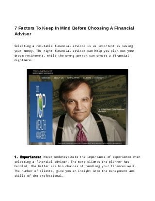 7 Factors To Keep In Mind Before Choosing A Financial
Advisor
Selecting a reputable financial advisor is as important as saving
your money. The right financial advisor can help you plan out your
dream retirement, while the wrong person can create a financial
nightmare.

1. Experience: Never underestimate the importance of experience when
selecting a financial advisor. The more clients the planner has
handled, the better are his chances of handling your finances well.
The number of clients, give you an insight into the management and
skills of the professional.

 