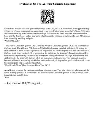 Evaluation Of The Anterior Cruciate Ligament
Estimations indicate that each year in the United States 200,000 ACL tears occur, with approximately
50 percent of those tears requiring reconstructive surgery: Furthermore, about half of those ACL tears
are accompanied by a torn meniscus (the cartilage that acts as the shock absorber between the shin
bone and the thigh bone) and/or injuries to other ligaments. Common symptoms of a torn ACL include
knee instability, swelling and pain.
What is the ACL?
The Anterior Cruciate Ligament (ACL) and the Posterior Cruciate Ligament (PCL) are located inside
the knee joint. The ACL and PCL form an X behind the kneecap (patella), with the ACL resting in
front of the PCL. Both of these ligaments are responsible for controlling the back and forth motion of
the knee joint; however, the ACL is responsible for stabilizing the kneecap ). In addition, the ACL is
responsible for preventing the shin bone (tibia) from sliding forward on the thigh bone (femur). The
ACL provides the knee with stability while an individual pivots or twists. This ligament is critical
because without it, performing any kind of rotational activity is impossible, particularly when it comes
to playing sports like soccer and basketball.
What Does It Mean When Someone Has a Torn ACL?
An ACL tear is among the most common knee injury reported. This injury involves a breakage of the
fibers making up the ACL. Sometimes, the entire Anterior Cruciate Ligament is torn; whereas, other
times it is just partially torn.
What
... Get more on HelpWriting.net ...
 