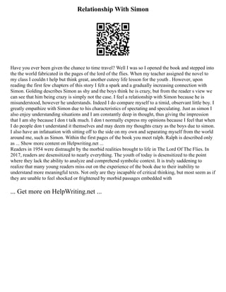 Relationship With Simon
Have you ever been given the chance to time travel? Well I was so I opened the book and stepped into
the the world fabricated in the pages of the lord of the flies. When my teacher assigned the novel to
my class I couldn t help but think great, another cutesy life lesson for the youth . However, upon
reading the first few chapters of this story I felt a spark and a gradually increasing connection with
Simon. Golding describes Simon as shy and the boys think he is crazy, but from the reader s view we
can see that him being crazy is simply not the case. I feel a relationship with Simon because he is
misunderstood, however he understands. Indeed I do compare myself to a timid, observant little boy. I
greatly empathize with Simon due to his characteristics of spectating and speculating. Just as simon I
also enjoy understanding situations and I am constantly deep in thought, thus giving the impression
that I am shy because I don t talk much. I don t normally express my opinions because I feel that when
I do people don t understand it themselves and may deem my thoughts crazy as the boys due to simon.
I also have an infatuation with sitting off to the side on my own and separating myself from the world
around me, such as Simon. Within the first pages of the book you meet ralph. Ralph is described only
as ... Show more content on Helpwriting.net ...
Readers in 1954 were distraught by the morbid realities brought to life in The Lord Of The Flies. In
2017, readers are desensitized to nearly everything. The youth of today is desensitized to the point
where they lack the ability to analyze and comprehend symbolic context. It is truly saddening to
realize that many young readers miss out on the experience of the book due to their inability to
understand more meaningful texts. Not only are they incapable of critical thinking, but most seem as if
they are unable to feel shocked or frightened by morbid passages embedded with
... Get more on HelpWriting.net ...
 