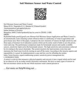 Soil Moisture Sensor And Water Control
Soil Moisture Sensor and Water Control
Manoj H G1, Nagendra G L1, bhaskar k2, Prakash Kodali1
1Instrumentation and applied physics
Indian Institute of Science
Bangalore 560012 India kprakash@iap.iisc.ernet.in 2DLRL LABS
DRDO
Hyderabad India gmail@gmail.com Abstract Soil Moisture Sensor Application and Water Control is
an automatically water releasing system whenever there is a deficiency of water in agriculture and
green house area. Here in this paper, it proposes the new structures of sensors for high sensitivity and
three types of moisture level indication systems which can be easily used in fields to save the power,
water and crop. The performance comparison made for homemade sensors and readily available
sensors, sensitivity improved to the homemade sensors. The high sensitivity and consistency achieved
by tin coating to the sensor electrodes. The system monitors the land moisture every time and
maintains the fixed water levels by turning on and off the motor. According to the security aspects and
repeatability it is good. Its implementation is easy and low cost for affording the system
Index Terms Sensors, signal conditioning system, sensitivity power management etc,
I. INTRODUCTION
A sensor is a device that measures a physical quantity and converts it into a signal which can be read
by an observer or by an (today mostly electronic) instrument. We have so many types of sensors in
that soil moisture sensor are the one which measures water content present in
... Get more on HelpWriting.net ...
 