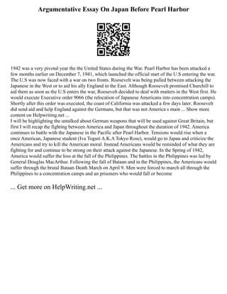 Argumentative Essay On Japan Before Pearl Harbor
1942 was a very pivotal year the the United States during the War. Pearl Harbor has been attacked a
few months earlier on December 7, 1941, which launched the official start of the U.S entering the war.
The U.S was now faced with a war on two fronts. Roosevelt was being pulled between attacking the
Japanese in the West or to aid his ally England in the East. Although Roosevelt promised Churchill to
aid them as soon as the U.S enters the war, Roosevelt decided to deal with matters in the West first. He
would execute Executive order 9066 (the relocation of Japanese Americans into concentration camps).
Shortly after this order was executed, the coast of California was attacked a few days later. Roosevelt
did send aid and help England against the Germans, but that was not America s main ... Show more
content on Helpwriting.net ...
I will be highlighting the untalked about German weapons that will be used against Great Britain, but
first I will recap the fighting between America and Japan throughout the duration of 1942. America
continues to battle with the Japanese in the Pacific after Pearl Harbor. Tensions would rise when a
once American, Japanese student (Iva Toguri A.K.A Tokyo Rose), would go to Japan and criticize the
Americans and try to kill the American moral. Instead Americans would be reminded of what they are
fighting for and continue to be strong on their attack against the Japanese. In the Spring of 1942,
America would suffer the loss at the fall of the Philippines. The battles in the Philippines was led by
General Douglas MacArthur. Following the fall of Bataan and in the Philippines, the Americans would
suffer through the brutal Bataan Death March on April 9. Men were forced to march all through the
Philippines to a concentration camps and an prisoners who would fall or become
... Get more on HelpWriting.net ...
 