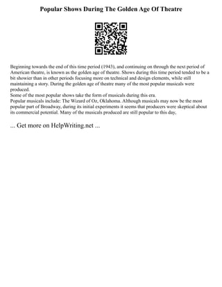 Popular Shows During The Golden Age Of Theatre
Beginning towards the end of this time period (1943), and continuing on through the next period of
American theatre, is known as the golden age of theatre. Shows during this time period tended to be a
bit showier than in other periods focusing more on technical and design elements, while still
maintaining a story. During the golden age of theatre many of the most popular musicals were
produced.
Some of the most popular shows take the form of musicals during this era.
Popular musicals include: The Wizard of Oz, Oklahoma. Although musicals may now be the most
popular part of Broadway, during its initial experiments it seems that producers were skeptical about
its commercial potential. Many of the musicals produced are still popular to this day,
... Get more on HelpWriting.net ...
 