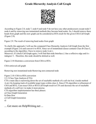 Grade Hierarchy Analysis Call Graph
According to Figure 2.8, node 7, node 8 and node 9 do not have any other predecessors except node 5
node 6 and by removing non instantiated methods they become head nodes. So, I should remove these
heads from graph and this new graph can be considered as RTA result for the given CHA Call Graph
(Figure 2.9).
Figure 2.9: The result of removing head nodes from graph
To clarify this approach, I will use the computed Class Hierarchy Analysis Call Graph from the first
example (Figure 2.6) and convert it to RTA. Since set of instantiated classes contains Class B Class C,
according to the algorithm, I have to remove node A.m( ).
Moreover, if I check Call Graph again, I will find that node Interface.( ) has a reflexive edge and it s
indegree=1 . Therefore, this node should be deleted as well.
Figure 2.10 illustrates a conversion from CHA to RTA:
CHA retrieved call graph
Removing non instantiated node Removing non connected node
Figure 2.10: CHA to RTA conversion
2.3.3 Class Type Analysis (CTA)
CTA s main idea is narrowing down the set of reachable methods of a call site b.n( ) inside method
A.m( ) by keeping track of available target types within class A. Since CTA algorithm is refinement of
CHA and RTA, I can reuse CHA or RTA Call Graph result in CTA and decrease the set of reachable
methods of a call b.n( ) to make it more precise.
CTA algorithm implementation has three phases:
a) Class Graph Generation
b) Data flow
c) Call Graph Generation
a)
... Get more on HelpWriting.net ...
 