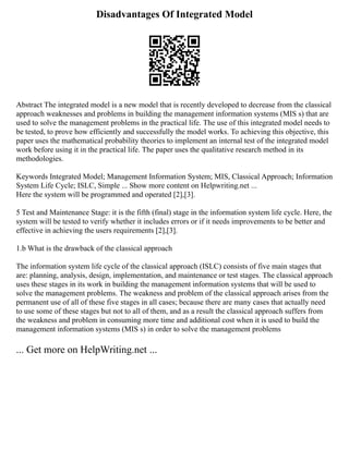 Disadvantages Of Integrated Model
Abstract The integrated model is a new model that is recently developed to decrease from the classical
approach weaknesses and problems in building the management information systems (MIS s) that are
used to solve the management problems in the practical life. The use of this integrated model needs to
be tested, to prove how efficiently and successfully the model works. To achieving this objective, this
paper uses the mathematical probability theories to implement an internal test of the integrated model
work before using it in the practical life. The paper uses the qualitative research method in its
methodologies.
Keywords Integrated Model; Management Information System; MIS, Classical Approach; Information
System Life Cycle; ISLC, Simple ... Show more content on Helpwriting.net ...
Here the system will be programmed and operated [2],[3].
5 Test and Maintenance Stage: it is the fifth (final) stage in the information system life cycle. Here, the
system will be tested to verify whether it includes errors or if it needs improvements to be better and
effective in achieving the users requirements [2],[3].
1.b What is the drawback of the classical approach
The information system life cycle of the classical approach (ISLC) consists of five main stages that
are: planning, analysis, design, implementation, and maintenance or test stages. The classical approach
uses these stages in its work in building the management information systems that will be used to
solve the management problems. The weakness and problem of the classical approach arises from the
permanent use of all of these five stages in all cases; because there are many cases that actually need
to use some of these stages but not to all of them, and as a result the classical approach suffers from
the weakness and problem in consuming more time and additional cost when it is used to build the
management information systems (MIS s) in order to solve the management problems
... Get more on HelpWriting.net ...
 
