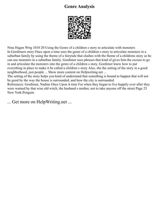 Genre Analysis
Nina Hagen Wrtg 1010 20 Using the Genre of a children s story to articulate with monsters
In Gordimers story Once upon a time uses the genre of a children s story to articulate monsters in a
suburban family by using the theme of a fairytale that clashes with the theme of a childrens story so he
can use monsters in a suburban family. Gordimer uses phrases that kind of gives him the excuse to go
in and articulate the monsters into the genre of a children s story. Gordimer knew how to put
everything in place to make it be called a children s story Also, she the setting of the story in a good
neighborhood, just people ... Show more content on Helpwriting.net ...
The setting of the story helps you kind of understand that something is bound to happen that will not
be good by the way the house is surrounded, and how the city is surrounded.
References: Gordimer, Nadine Once Upon A time For when they began to live happily ever after they
were warned by that wise old witch, the husband s mother, not to take anyone off the street Page 25
New York:Penguin
... Get more on HelpWriting.net ...
 