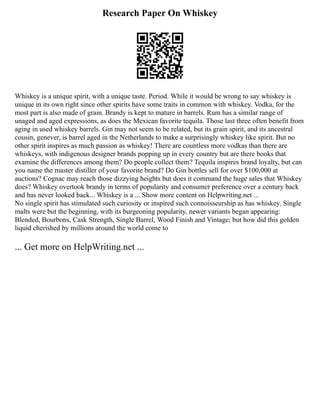Research Paper On Whiskey
Whiskey is a unique spirit, with a unique taste. Period. While it would be wrong to say whiskey is
unique in its own right since other spirits have some traits in common with whiskey. Vodka, for the
most part is also made of grain. Brandy is kept to mature in barrels. Rum has a similar range of
unaged and aged expressions, as does the Mexican favorite tequila. Those last three often benefit from
aging in used whiskey barrels. Gin may not seem to be related, but its grain spirit, and its ancestral
cousin, genever, is barrel aged in the Netherlands to make a surprisingly whiskey like spirit. But no
other spirit inspires as much passion as whiskey! There are countless more vodkas than there are
whiskeys, with indigenous designer brands popping up in every country but are there books that
examine the differences among them? Do people collect them? Tequila inspires brand loyalty, but can
you name the master distiller of your favorite brand? Do Gin bottles sell for over $100,000 at
auctions? Cognac may reach those dizzying heights but does it command the huge sales that Whiskey
does? Whiskey overtook brandy in terms of popularity and consumer preference over a century back
and has never looked back... Whiskey is a ... Show more content on Helpwriting.net ...
No single spirit has stimulated such curiosity or inspired such connoisseurship as has whiskey. Single
malts were but the beginning, with its burgeoning popularity, newer variants began appearing:
Blended, Bourbons, Cask Strength, Single Barrel, Wood Finish and Vintage; but how did this golden
liquid cherished by millions around the world come to
... Get more on HelpWriting.net ...
 