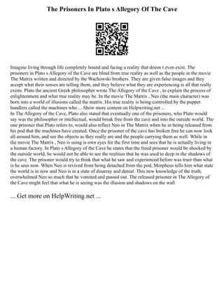 The Prisoners In Plato s Allegory Of The Cave
Imagine living through life completely bound and facing a reality that doesn t even exist. The
prisoners in Plato s Allegory of the Cave are blind from true reality as well as the people in the movie
The Matrix written and directed by the Wachowski brothers. They are given false images and they
accept what their senses are telling them, and they believe what they are experiencing is all that really
exists. Plato the ancient Greek philosopher wrote The Allegory of the Cave , to explain the process of
enlightenment and what true reality may be. In the movie The Matrix , Neo (the main character) was
born into a world of illusions called the matrix. His true reality is being controlled by the puppet
handlers called the machines who ... Show more content on Helpwriting.net ...
In The Allegory of the Cave, Plato also stated that eventually one of the prisoners, who Plato would
say was the philosopher or intellectual, would break free from the cave and into the outside world. The
one prisoner that Plato refers to, would also reflect Neo in The Matrix when he in being released from
his pod that the machines have created. Once the prisoner of the cave has broken free he can now look
all around him, and see the objects as they really are and the people carrying them as well. While in
the movie The Matrix , Neo is using is own eyes for the first time and sees that he is actually living in
a human factory. In Plato s Allegory of the Cave he states that the freed prisoner would be shocked by
the outside world, he would not be able to see the realities that he was used to deep in the shadows of
the cave. The prisoner would try to think that what he saw and experienced before was truer than what
is he sees now. When Neo is revived from being detached from the pod, Morpheus tells him what state
the world is in now and Neo is in a state of disarray and denial. This new knowledge of the truth,
overwhelmed Neo so much that he vomited and passed out. The released prisoner in The Allegory of
the Cave might feel that what he is seeing was the illusion and shadows on the wall
... Get more on HelpWriting.net ...
 