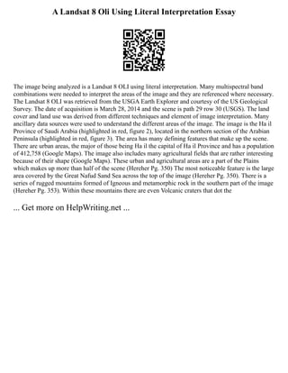 A Landsat 8 Oli Using Literal Interpretation Essay
The image being analyzed is a Landsat 8 OLI using literal interpretation. Many multispectral band
combinations were needed to interpret the areas of the image and they are referenced where necessary.
The Landsat 8 OLI was retrieved from the USGA Earth Explorer and courtesy of the US Geological
Survey. The date of acquisition is March 28, 2014 and the scene is path 29 row 30 (USGS). The land
cover and land use was derived from different techniques and element of image interpretation. Many
ancillary data sources were used to understand the different areas of the image. The image is the Ha il
Province of Saudi Arabia (highlighted in red, figure 2), located in the northern section of the Arabian
Peninsula (highlighted in red, figure 3). The area has many defining features that make up the scene.
There are urban areas, the major of those being Ha il the capital of Ha il Province and has a population
of 412,758 (Google Maps). The image also includes many agricultural fields that are rather interesting
because of their shape (Google Maps). These urban and agricultural areas are a part of the Plains
which makes up more than half of the scene (Hereher Pg. 350) The most noticeable feature is the large
area covered by the Great Nafud Sand Sea across the top of the image (Hereher Pg. 350). There is a
series of rugged mountains formed of Igneous and metamorphic rock in the southern part of the image
(Hereher Pg. 353). Within these mountains there are even Volcanic craters that dot the
... Get more on HelpWriting.net ...
 