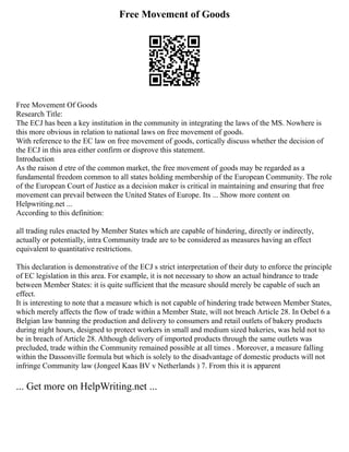 Free Movement of Goods
Free Movement Of Goods
Research Title:
The ECJ has been a key institution in the community in integrating the laws of the MS. Nowhere is
this more obvious in relation to national laws on free movement of goods.
With reference to the EC law on free movement of goods, cortically discuss whether the decision of
the ECJ in this area either confirm or disprove this statement.
Introduction
As the raison d etre of the common market, the free movement of goods may be regarded as a
fundamental freedom common to all states holding membership of the European Community. The role
of the European Court of Justice as a decision maker is critical in maintaining and ensuring that free
movement can prevail between the United States of Europe. Its ... Show more content on
Helpwriting.net ...
According to this definition:
all trading rules enacted by Member States which are capable of hindering, directly or indirectly,
actually or potentially, intra Community trade are to be considered as measures having an effect
equivalent to quantitative restrictions.
This declaration is demonstrative of the ECJ s strict interpretation of their duty to enforce the principle
of EC legislation in this area. For example, it is not necessary to show an actual hindrance to trade
between Member States: it is quite sufficient that the measure should merely be capable of such an
effect.
It is interesting to note that a measure which is not capable of hindering trade between Member States,
which merely affects the flow of trade within a Member State, will not breach Article 28. In Oebel 6 a
Belgian law banning the production and delivery to consumers and retail outlets of bakery products
during night hours, designed to protect workers in small and medium sized bakeries, was held not to
be in breach of Article 28. Although delivery of imported products through the same outlets was
precluded, trade within the Community remained possible at all times . Moreover, a measure falling
within the Dassonville formula but which is solely to the disadvantage of domestic products will not
infringe Community law (Jongeel Kaas BV v Netherlands ) 7. From this it is apparent
... Get more on HelpWriting.net ...
 
