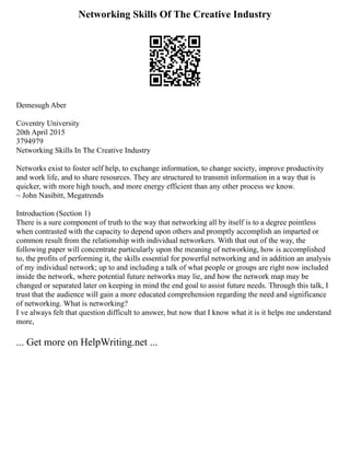 Networking Skills Of The Creative Industry
Demesugh Aber
Coventry University
20th April 2015
3794979
Networking Skills In The Creative Industry
Networks exist to foster self help, to exchange information, to change society, improve productivity
and work life, and to share resources. They are structured to transmit information in a way that is
quicker, with more high touch, and more energy efficient than any other process we know.
~ John Nasibitt, Megatrends
Introduction (Section 1)
There is a sure component of truth to the way that networking all by itself is to a degree pointless
when contrasted with the capacity to depend upon others and promptly accomplish an imparted or
common result from the relationship with individual networkers. With that out of the way, the
following paper will concentrate particularly upon the meaning of networking, how is accomplished
to, the profits of performing it, the skills essential for powerful networking and in addition an analysis
of my individual network; up to and including a talk of what people or groups are right now included
inside the network, where potential future networks may lie, and how the network map may be
changed or separated later on keeping in mind the end goal to assist future needs. Through this talk, I
trust that the audience will gain a more educated comprehension regarding the need and significance
of networking. What is networking?
I ve always felt that question difficult to answer, but now that I know what it is it helps me understand
more,
... Get more on HelpWriting.net ...
 