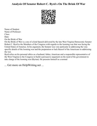 Analysis Of Senator Robert C. Byrd s On The Brink Of War
Name of Student:
Name of Professor:
Class:
Date:
On the Brink of War
On the Brink of War is a one of a kind Speech delivered by the late West Virginia Democratic Senator
Robert C. Byrd to the Members of the Congress with regards to the looming war that was facing the
United States of America. In his argument, the Senator was very particular in addressing the very
specific details of the looming war and the preparation or lack thereof of the Americans in addressing
the war.
Byrd relies on his personal ethics as a husband, father, American and a responsible representative of
the West Virginia to the Congress to build a persuasive argument on the need of the government to
take charge of the looming war (Byrian). He presents himself as a normal
... Get more on HelpWriting.net ...
 