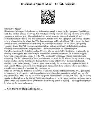 Informative Speech About The PAL Program
Informative Speech
Hi my name is Morgan Delgado and my informative speech is about the PAL program. David Green
said, You need an attitude of service. You re not just serving yourself. You help others to grow up and
you grow with them. Many high school students say they are too busy with schoolwork and
extracurricular activities to find time to volunteer. What if there was a program that allowed students
to help others during the school day? The Peer Assistance and Leadership or PAL program for short,
allows students to help others while having fun, earning school credit for the course, and getting
volunteer hours. The PAL program provides students with an opportunity to help at risk students,
volunteer in the community, and participate ... Show more content on Helpwriting.net ...
Each PAL is assigned 3 5 students, called PALees, who are identified by the teacher or counselor as
needing extra support. The elementary or intermediate students are referred for academic support,
behavioral issues, or social issues. It is the PALs job to cater to the need of each student they are
mentoring. The PAL visits each of these students once per week for 30 minutes during the school day.
Each week has a theme that the activity must follow. Some of the weekly themes include math,
reading, crafts, and technology. The PAL plans a new activity for each week to support the need of
each student. Many kids benefit from this program because they have someone who is a good role
model for them as well as someone they can count on.
PALs not only make a difference in the lives of students, but also in the community. PALs participate
in community service project including collecting school supplies, toy drives, and gift packages for
the armed forces. PALs also put on events for special needs students such as APE Field Day for all the
special needs students in the district. At this event students get to play games and have a chance to win
prizes. PALs also support school sports teams by attending games as a group. They support the players
by cheering for them and making
... Get more on HelpWriting.net ...
 