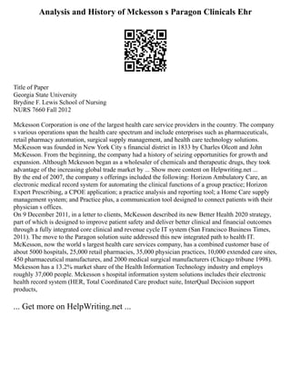 Analysis and History of Mckesson s Paragon Clinicals Ehr
Title of Paper
Georgia State University
Brydine F. Lewis School of Nursing
NURS 7660 Fall 2012
Mckesson Corporation is one of the largest health care service providers in the country. The company
s various operations span the health care spectrum and include enterprises such as pharmaceuticals,
retail pharmacy automation, surgical supply management, and health care technology solutions.
McKesson was founded in New York City s financial district in 1833 by Charles Olcott and John
McKesson. From the beginning, the company had a history of seizing opportunities for growth and
expansion. Although Mckesson began as a wholesaler of chemicals and therapeutic drugs, they took
advantage of the increasing global trade market by ... Show more content on Helpwriting.net ...
By the end of 2007, the company s offerings included the following: Horizon Ambulatory Care, an
electronic medical record system for automating the clinical functions of a group practice; Horizon
Expert Prescribing, a CPOE application; a practice analysis and reporting tool; a Home Care supply
management system; and Practice plus, a communication tool designed to connect patients with their
physician s offices.
On 9 December 2011, in a letter to clients, McKesson described its new Better Health 2020 strategy,
part of which is designed to improve patient safety and deliver better clinical and financial outcomes
through a fully integrated core clinical and revenue cycle IT system (San Francisco Business Times,
2011). The move to the Paragon solution suite addressed this new integrated path to health IT.
McKesson, now the world s largest health care services company, has a combined customer base of
about 5000 hospitals, 25,000 retail pharmacies, 35,000 physician practices, 10,000 extended care sites,
450 pharmaceutical manufactures, and 2000 medical surgical manufacturers (Chicago tribune 1998).
Mckesson has a 13.2% market share of the Health Information Technology industry and employs
roughly 37,000 people. Mckesson s hospital information system solutions includes their electronic
health record system (HER, Total Coordinated Care product suite, InterQual Decision support
products,
... Get more on HelpWriting.net ...
 