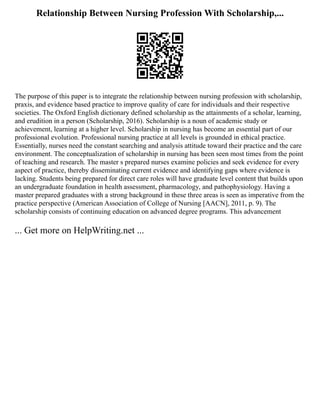 Relationship Between Nursing Profession With Scholarship,...
The purpose of this paper is to integrate the relationship between nursing profession with scholarship,
praxis, and evidence based practice to improve quality of care for individuals and their respective
societies. The Oxford English dictionary defined scholarship as the attainments of a scholar, learning,
and erudition in a person (Scholarship, 2016). Scholarship is a noun of academic study or
achievement, learning at a higher level. Scholarship in nursing has become an essential part of our
professional evolution. Professional nursing practice at all levels is grounded in ethical practice.
Essentially, nurses need the constant searching and analysis attitude toward their practice and the care
environment. The conceptualization of scholarship in nursing has been seen most times from the point
of teaching and research. The master s prepared nurses examine policies and seek evidence for every
aspect of practice, thereby disseminating current evidence and identifying gaps where evidence is
lacking. Students being prepared for direct care roles will have graduate level content that builds upon
an undergraduate foundation in health assessment, pharmacology, and pathophysiology. Having a
master prepared graduates with a strong background in these three areas is seen as imperative from the
practice perspective (American Association of College of Nursing [AACN], 2011, p. 9). The
scholarship consists of continuing education on advanced degree programs. This advancement
... Get more on HelpWriting.net ...
 