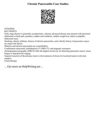 Chronic Pancreatitis Case Studies
SYNOPSIS
KEY POINTS
Early stage disease is generally asymptomatic, whereas advanced disease may present with persistent
abdominal or back pain, jaundice, sudden onset diabetes, sudden weight loss, and/or a palpable
abdominal mass
Smoking, obesity, diabetes, history of chronic pancreatitis, and a family history of pancreatic cancer
are major risk factors.
Diabetes and chronic pancreatitis are comorbidities
Combination ultrasound, multidetector CT (MD CT), and magnetic resonance
cholangiopancreatography (MRCP) offer the highest sensitivity for detecting pancreatic cancer; tissue
biopsy is important for staging.
Surgical resection of the primary tumor is the treatment of choice for localized tumors with clear
margins.
Chemotherapy
... Get more on HelpWriting.net ...
 
