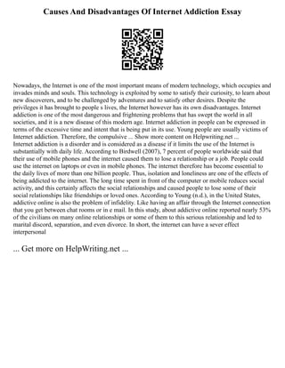 Causes And Disadvantages Of Internet Addiction Essay
Nowadays, the Internet is one of the most important means of modern technology, which occupies and
invades minds and souls. This technology is exploited by some to satisfy their curiosity, to learn about
new discoverers, and to be challenged by adventures and to satisfy other desires. Despite the
privileges it has brought to people s lives, the Internet however has its own disadvantages. Internet
addiction is one of the most dangerous and frightening problems that has swept the world in all
societies, and it is a new disease of this modern age. Internet addiction in people can be expressed in
terms of the excessive time and intent that is being put in its use. Young people are usually victims of
Internet addiction. Therefore, the compulsive ... Show more content on Helpwriting.net ...
Internet addiction is a disorder and is considered as a disease if it limits the use of the Internet is
substantially with daily life. According to Birdwell (2007), 7 percent of people worldwide said that
their use of mobile phones and the internet caused them to lose a relationship or a job. People could
use the internet on laptops or even in mobile phones. The internet therefore has become essential to
the daily lives of more than one billion people. Thus, isolation and loneliness are one of the effects of
being addicted to the internet. The long time spent in front of the computer or mobile reduces social
activity, and this certainly affects the social relationships and caused people to lose some of their
social relationships like friendships or loved ones. According to Young (n.d.), in the United States,
addictive online is also the problem of infidelity. Like having an affair through the Internet connection
that you get between chat rooms or in e mail. In this study, about addictive online reported nearly 53%
of the civilians on many online relationships or some of them to this serious relationship and led to
marital discord, separation, and even divorce. In short, the internet can have a sever effect
interpersonal
... Get more on HelpWriting.net ...
 