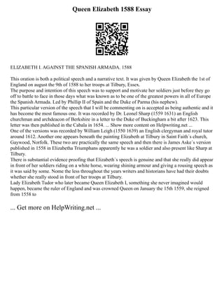 Queen Elizabeth 1588 Essay
ELIZABETH I. AGAINST THE SPANISH ARMADA. 1588
This oration is both a political speech and a narrative text. It was given by Queen Elizabeth the 1st of
England on august the 9th of 1588 to her troops at Tilbury, Essex.
The purpose and intention of this speech was to support and motivate her soldiers just before they go
off to battle to face in those days what was known as to be one of the greatest powers in all of Europe
the Spanish Armada. Led by Phillip II of Spain and the Duke of Parma (his nephew).
This particular version of the speech that I will be commenting on is accepted as being authentic and it
has become the most famous one. It was recorded by Dr. Leonel Sharp (1559 1631) an English
churchman and archdeacon of Berkshire in a letter to the Duke of Buckingham a bit after 1623. This
letter was then published in the Cabala in 1654. ... Show more content on Helpwriting.net ...
One of the versions was recorded by William Leigh (1550 1639) an English clergyman and royal tutor
around 1612. Another one appears beneath the painting Elizabeth at Tilbury in Saint Faith´s church,
Gaywood, Norfolk. These two are practically the same speech and then there is James Aske´s version
published in 1558 in Elizabetha Triumphans apparently he was a soldier and also present like Sharp at
Tilbury.
There is substantial evidence proofing that Elizabeth´s speech is genuine and that she really did appear
in front of her soldiers riding on a white horse, wearing shining armour and giving a rousing speech as
it was said by some. Nome the less throughout the years writers and historians have had their doubts
whether she really stood in front of her troops at Tilbury.
Lady Elizabeth Tudor who later became Queen Elizabeth I, something she never imagined would
happen, became the ruler of England and was crowned Queen on January the 15th 1559, she reigned
from 1558 to
... Get more on HelpWriting.net ...
 