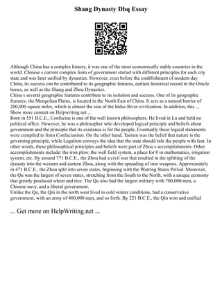 Shang Dynasty Dbq Essay
Although China has a complex history, it was one of the most economically stable countries in the
world. Chinese s current complex form of government started with different principles for each city
state and was later unified by dynasties. However, even before the establishment of modern day
China, its success can be contributed to its geographic features, earliest historical record in the Oracle
bones, as well as the Shang and Zhou Dynasties.
China s several geographic features contribute to its isolation and success. One of its geographic
features, the Mongolian Plains, is located in the North East of China. It acts as a natural barrier of
200,000 square miles, which is almost the size of the Indus River civilization. In addition, this ...
Show more content on Helpwriting.net ...
Born in 551 B.C.E., Confucius is one of the well known philosophers. He lived in Lu and held no
political office. However, he was a philosopher who developed logical principle and beliefs about
government and the principle that its existence is for the people. Eventually these logical statements
were compiled to form Confucianism. On the other hand, Taoism was the belief that nature is the
governing principle, while Legalism conveys the idea that the state should rule the people with fear. In
other words, these philosophical principles and beliefs were part of Zhou s accomplishments. Other
accomplishments include: the iron plow, the well field system, a place for 0 in mathematics, irrigation
system, etc. By around 771 B.C.E., the Zhou had a civil war that resulted in the splitting of the
dynasty into the western and eastern Zhou, along with the spreading of iron weapons. Approximately
in 471 B.C.E., the Zhou split into seven states, beginning with the Warring States Period. Moreover,
the Qu was the largest of seven states, stretching from the South to the North, with a unique economy
that greatly produced wheat and rice. The Qu also had the largest military with 700,000 men, a
Chinese navy, and a liberal government.
Unlike the Qu, the Qin in the north west lived in cold winter conditions, had a conservative
government, with an army of 400,000 men, and so forth. By 221 B.C.E., the Qin won and unified
... Get more on HelpWriting.net ...
 