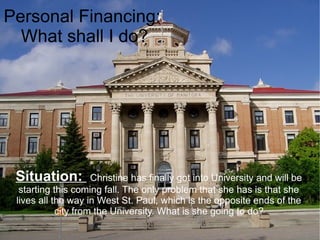 Personal Financing:
  What shall I do?




 Situation:          Christine has finally got into University and will be
  starting this coming fall. The only problem that she has is that she
 lives all the way in West St. Paul, which is the opposite ends of the
            city from the University. What is she going to do?
 