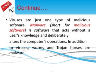 • Viruses are just one type of malicious 
software. Malware (short for malicious 
software) is software that acts without a 
user’s knowledge and deliberately 
alters the computer’s operations. In addition 
to viruses, worms and Trojan horses are 
malware. 
10 
Continue…. 
 