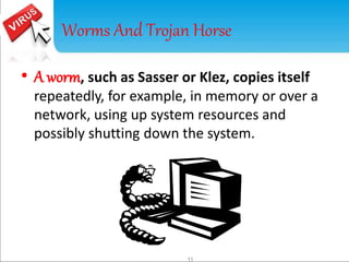 Worms And Trojan Horse 
• A worm, such as Sasser or Klez, copies itself 
repeatedly, for example, in memory or over a 
network, using up system resources and 
possibly shutting down the system. 
11 
 