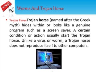 Worms And Trojan Horse 
• Trojan HorseTrojan horse (named after the Greek 
myth) hides within or looks like a genuine 
program such as a screen saver. A certain 
condition or action usually start the Trojan 
horse. Unlike a virus or worm, a Trojan horse 
does not reproduce itself to other computers. 
12 
 