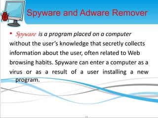 Spyware and Adware Remover 
• Spyware is a program placed on a computer 
without the user’s knowledge that secretly collects 
information about the user, often related toWeb 
browsing habits. Spyware can enter a computer as a 
virus or as a result of a user installing a new 
program. 
14 
 