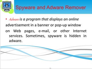 Spyware and Adware Remover 
• Adware is a program that displays an online 
advertisement in a banner or pop-up window 
on Web pages, e-mail, or other Internet 
services. Sometimes, spyware is hidden in 
adware. 
15 
