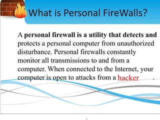 What is Personal FireWalls? 
A personal firewall is a utility that detects and 
protects a personal computer from unauthorized 
disturbance. Personal firewalls constantly 
monitor all transmissions to and from a 
computer. When connected to the Internet, your 
computer is open to attacks from a hacker . 
2 
 