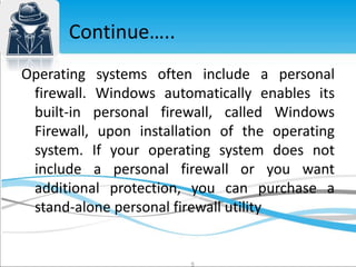 Operating systems often include a personal 
firewall. Windows automatically enables its 
built-in personal firewall, called Windows 
Firewall, upon installation of the operating 
system. If your operating system does not 
include a personal firewall or you want 
additional protection, you can purchase a 
stand-alone personal firewall utility 
5 
Continue….. 
 