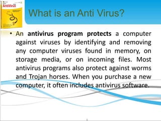 What is an Anti Virus? 
• An antivirus program protects a computer 
against viruses by identifying and removing 
any computer viruses found in memory, on 
storage media, or on incoming files. Most 
antivirus programs also protect against worms 
and Trojan horses. When you purchase a new 
computer, it often includes antivirus software. 
6 
 