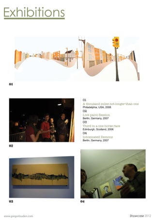 01



                        01
                        A thousand miles not longer than one
                        Philadelphia, USA, 2008
                        02
                        Live paint Session
                        Berlin, Germany, 2007
                        03
                        Third in a one horse race
                        Edinburgh, Scotland, 2006
                        04
                        Intoxicated Demons
                        Berlin, Germany, 2007

   02




   03                  04



www.gregorlouden.com                                  Showcase 2012
 