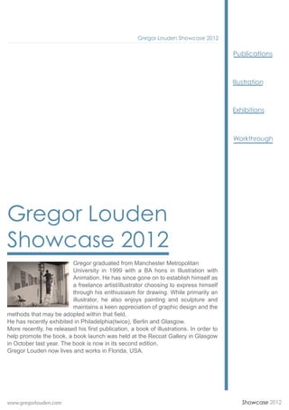 Gregor Louden Showcase 2012


                                                                                         Publications




                                                                                         Workthrough




Gregor Louden
Showcase 2012
                          Gregor graduated from Manchester Metropolitan
                          University in 1999 with a BA hons in Illustration with
                          Animation. He has since gone on to establish himself as
                          a freelance artist/illustrator choosing to express himself
                          through his enthiusiasm for drawing. While primarily an
                          illustrator, he also enjoys painting and sculpture and
                          maintains a keen appreciation of graphic design and the
methods that may be adopted within that field.
He has recently exhibited in Philadelphia(twice), Berlin and Glasgow.
More recently, he released his first publication, a book of illustrations. In order to
help promote the book, a book launch was held at the Recoat Gallery in Glasgow
in October last year. The book is now in its second edition.
Gregor Louden now lives and works in Florida, USA.




www.gregorlouden.com                                                                       Showcase 2012
 