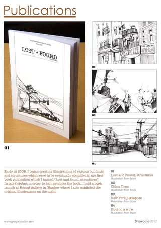 Publications



                                                          02




                                                          03




01


                                                          04

Early in 2009, I began creating illustrations of various buildings   01
and structures which were to be eventually compiled in my first      Lost and Found, structures
book publication which I named Lost and found, structures.         Illustration from book
In late October, in order to help promote the book, I held a book    02
launch at Recoat gallery in Glasgow where I also exhibited the       China Town
                                                                     Illustration from book
original illustrations on the night.
                                                                     03
                                                                     New York juxtapose
                                                                     Illustration from book
                                                                     04
                                                                     Bird on a wire
                                                                     Illustration from book


www.gregorlouden.com                                                                      Showcase 2012
 
