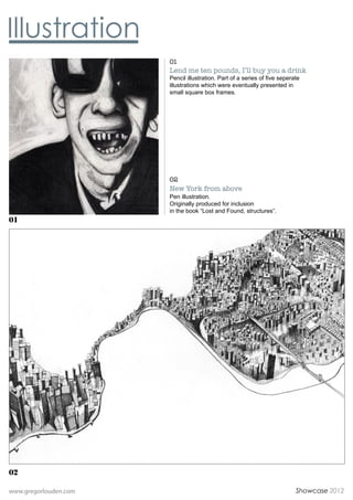 01
                       Lend me ten pounds, Ill buy you a drink
                       Pencil illustration. Part of a series of five seperate
                       illustrations which were eventually presented in
                       small square box frames.




                       02
                       New York from above
                       Pen illustration.
                       Originally produced for inclusion
                       in the book Lost and Found, structures.
01




02

www.gregorlouden.com                                                       Showcase 2012
 