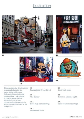 11                                                           12




                                                             14
                       13

  These particular illustrations   11                             15
  were made in order to            Rampage on Broad Street        Long walk home
  experiment with using
  different elements in one        12                             16
  composition. I have been         The Busker                     Never on a school night
  trying to research how
  succesfull it is to use
  photographic backgrounds         13                             17
  with illustrations used in the   Road rage on Broadway          Ulcer scales the rooftops
  foreground.
                                   14
                                   Deadbeat Hunter


www.gregorlouden.com                                                             Showcase 2012
 