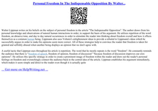 Personal Freedom In The Indispensable Opposition By Walter...
Walter Lippman writes on his beliefs on the subject of personal freedom in the article "The Indispensable Opposition". The author draws from his
personal knowledge and observations of natural human interactions in order, to support the basis of his argument. He utilizes repetition of the word
freedom, an abrasive tone, and day to day natural occurrences in order to stimulate the reader into thinking about freedom overall and how it effects
themselves as a common human being. Lippmann also uses Voltaire's enlightenment ideas to provide a rebuttal to Lippmann's ideas which he
successfully argues in order to make his opinions seem more correct. All of these strategies help to convince the reader that freedom is taken for
granted and selfishly abused when another being displays an opinion that we don't agree with.
A useful tactic that Lippman uses throughout his article is repetition. The word that he mostly repeats is the word "freedom". He constantly reminds
the audience that there is "freedom of speech, freedom of opinion, freedom of discussion" "because freedom of discussion improves our own
opinions". He utilizes this specific strategy in order to create a prominent image of freedom within the reader and draw out the reader's personal
feelings on freedom and overarchingly connect the audience back to the central idea of the article. Lippman establishes his argument immediately,
which makes it seem simple and direct to the reader even though it is actually quite
... Get more on HelpWriting.net ...
 