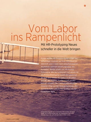 Vom Labor
ins RampenlichtMit HR-Prototyping Neues
schneller in die Welt bringen
Früher wurden HR-Prozesse häufig mittels zeit­
aufwendiger Analysen auf ihren Istzustand hin
überprüft und in meist noch zeitaufwendigeren
Workshops optimiert beziehungsweise neu
konzipiert. Abhilfe schafft nun HR-Prozess-
Prototyping. Wie das funktioniert und warum mit
HR-Prozess-Prototyping sowohl Zeit gewonnen
als auch eine höhere Akzeptanz in HR selbst
und bei den internen Kunden erzielt werden
können, erläutern der Transformations­experte
Christian Uhlig von der Strategieberatung „Der
Schwarze Falke“ und Dorina Kleinlein von der
Fondsdepot Bank.
41
PERSONALFÜHRUNG 2/2017
Erfolgreicher Prototyp: Am 17. Dezembers 1903 starteten die Brüder
Wright zum Erstflug mit dem Flyer. Der Doppeldecker blieb zwölf
Sekunden lang in der Luft und legte dabei 37 Meter zurück.
 