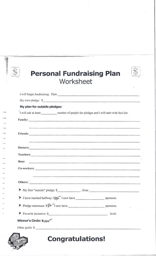 r-li                                                                                                                             r--~~:"'i
'i.   .
      -.
            ..
          ---"':~
                     ,          Personal Fundraising Plan                                                                        I
                                                                                                                                 ~.J
                                                                                                                                        "'-lcr·
                                                                                                                                               '.~
                                                                                                                                                 ..•




                                                            Worksheet
                     I will begin fundraising:      Date                                                                                    _

                     My own pledge: $                                                                                                             _

                         My plan for outside pledges:
                  /
                 i   I will ask at least                   number of people for pledges and I will start with this list:

                 Family:                                    --'-                                     ~                                         _




                 Friends:
                               -----------------------------------


                 Docton:
                               ----------------------------------
                 Teachers:
                                ------------------------------------
                 Boss:

                 Co-workers:
                                   ------------------------------------------------------------------



                 Others: '~' _
                           _           .--:                        ---'-                                                                   _

                  > My first "outside" pledge: $                               , from
                                                                                        ---------------------------
                  > I have reached halfway: $7J]o~1 now have                                             sponsors.

                  > Pledge minimum: $ ""-1 now have
                                                ~Vo                                                      sponsors.

                  > Favorite incentive: $                                                                _              level.

                 Winner's       Circle:$·i()i.,Hy"·....

                 Other goals: $                                                                                                                _




                                                Cong ratu lations!

                                                                                                ••           •••   _u   __   •                         ~
 