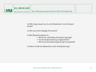 Das Bewerbungsverfahren/Die Einstellung




 Wie lange dauert es, bis die Bewerberin eine Antwort
erhält?

 Wie wird eine Absage formuliert?

 Bei Bewerbungstermin:
          Wird der zukünftige Einsatzort gezeigt?
          Ist die Stationsleitung eingebunden?
          Wird das Einarbeitungskonzept vorgestellt?

 Wann erhält die Bewerberin den Arbeitsvertrag?




      Peter Jacobs | Pflegedirektor I Krefeld 28.9.2011   10
 