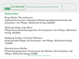Veröffentlichungen von Pflegekräften des KUM



Zeitschriften:
Birgit Müller, Rita Hollmann:
Implementierung des nationalen Dekubitusprophylaxestandards, Die
Schwester / der Pfleger, Bibliomed Verlag, 06/2004

Walburga Köppl, Inge Eberl:
Pflegerisches Risikomanagement, Die Schwester / der Pfleger, Bibliomed
Verlag, 05/2005

Wolfgang Schäfer, Christine Pöllmann:
Kultursensible Pflege, Die Schwester / der Pfleger, Bibliomed Verlag,
12/2006

Gabriele Kraus-Pfeiffer:
Präventionsprogramm: Schulung für den Rücken, Die Schwester / der
Pfleger, Bibliomed Verlag, 9/2007
                      Peter Jacobs | Pflegedirektor I Krefeld 28.9.2011   19
 