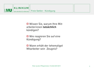 Freie Stellen - Kündigung




 Wissen Sie, warum Ihre Mit-
arbeiterinnen tatsächlich
kündigen?

 Wie reagieren Sie auf eine
Kündigung?

 Wann erhält der (ehemalige)
Mitarbeiter sein Zeugnis?




    Peter Jacobs | Pflegedirektor I Krefeld 28.9.2011   3
 