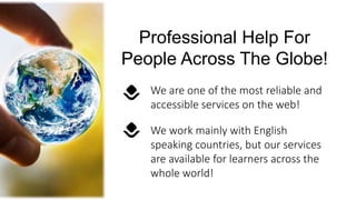 We work mainly with English
speaking countries, but our services
are available for learners across the
whole world!
Professional Help For
People Across The Globe!
We are one of the most reliable and
accessible services on the web!
 