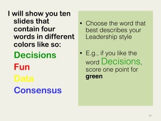 19	
  
I will show you ten
slides that
contain four
words in different
colors like so:
Decisions
Fun
Data
Consensus
•  Choose the word that
best describes your
Leadership style
•  E.g., if you like the
word Decisions,
score one point for
green!
 