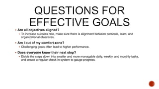 ? Are all objectives aligned?
? To increase success rate, make sure there is alignment between personal, team, and
organizational objectives.
? Am I out of my comfort zone?
? Challenging goals often lead to higher performance.
? Does everyone know their next step?
? Divide the steps down into smaller and more managable daily, weekly, and monthly tasks,
and create a regular check-in system to gauge progress.
 
