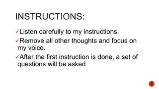 ?Listen carefully to my instructions.
?Remove all other thoughts and focus on
my voice.
?After the first instruction is done, a set of
questions will be asked
 