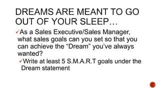 ?As a Sales Executive/Sales Manager,
what sales goals can you set so that you
can achieve the Dream youve always
wanted?
?Write at least 5 S.M.A.R.T goals under the
Dream statement
 