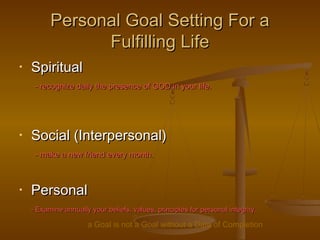 Personal Goal Setting For aPersonal Goal Setting For a
Fulfilling LifeFulfilling Life
• SpiritualSpiritual
- recognize daily the presence of GOD in your life.- recognize daily the presence of GOD in your life.
• Social (Interpersonal)Social (Interpersonal)
- make a new friend every month.- make a new friend every month.
• PersonalPersonal
- Examine annually your beliefs, values, principles for personal integrity.- Examine annually your beliefs, values, principles for personal integrity.
a Goal is not a Goal without a Date of Completion
 