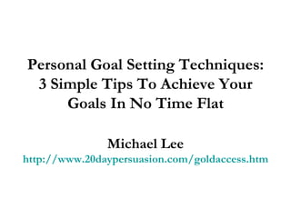 Personal Goal Setting Techniques: 3 Simple Tips To Achieve Your Goals In No Time Flat Michael Lee http://www.20daypersuasion.com/goldaccess.htm 