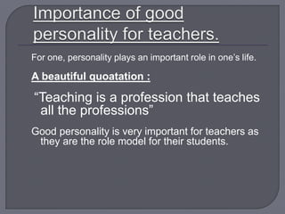For one, personality plays an important role in one’s life.
A beautiful quoatation :
“Teaching is a profession that teaches
all the professions”
Good personality is very important for teachers as
they are the role model for their students.
 